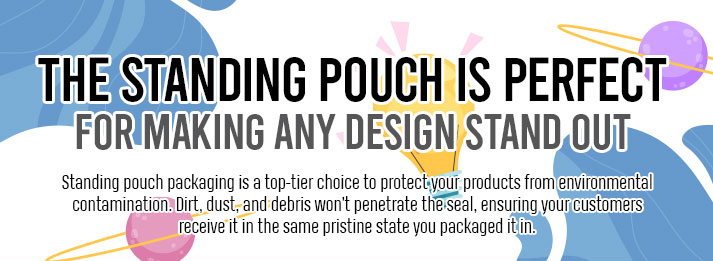 The Standing Pouch is Perfect for making any design stand out. Standing puch packaging is a top-tier choice to protect your products 
                                                                                                    from enveiromental contamination. Dirt, dust, and debris wont penetrate the eal, ensuring your customers receive it in the same
                                                                                                    pristine state you packaged it in.